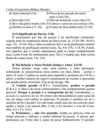 1 João (Comentário Bíblico Moody) 24 
d) Amor fraternal (14). d) Prova de ter passado da morte 
para a vida (14). 
e) Sem ódio (15). e) Não um homicida e tem vida (15). 
f) Dá a vida pelos irmãos (16). f) Conhece o amor em sua essência (16). 
g) Partilha os bens (17, 18). g) O amor de Deus habita nele (17,18). 
2) O Significado da Pureza. 3:3b. 
O pensamento por trás da pureza é de purificação cerimonial 
exigida antes de comparecer diante de Deus (cons. Jo. 11:55; Hb. 10:19 e 
segs.; Êx. 19:10). Mas a idéia na palavra não é só de purificação exterior 
mas também de purificação interna (cons. Tg. 4:8; I Pe. 1:18,19). Assim, 
isto significa que o cristão esperançoso pode se tomar completamente 
puro, como Cristo foi inteiramente puro. Ele é o padrão que João coloca 
diante do crente (cons. I Jo. 2:6). 
B. Em Relação a Nossa Posição Justiça e Amor. 3:4-18. 
Nossa posição exige uma certa prática, e João prossegue 
enfatizando as características desta prática em duas idéias – justiça e 
amor. O verso 3 explica-se assim pela expansão e contraste em 3:4-18, e 
talvez a melhor maneira de seguir o pensamento do escritor é apresentar 
um quadro destes versículos. Veja ao pé da pág. 106. 
4. Comete pecado (E.R.C.). Literalmente, pratica o pecado 
(E.R.A.). A idéia é de pecar continuamente e tão completamente quanto 
possível. Porque o pecado é a transgressão da lei. Literalmente, o 
pecado é a ausência da lei. Os termos são intercambiáveis (por causa do 
uso do artigo com ambas as palavras). O pecado é ausência de lei e 
ausência de lei é pecado. Lei está sendo usado aqui em seu conceito mais 
amplo e inclui a lei natural (Rm. 2:14), a lei mosaica e a lei de Cristo 
(Rm. 8:2; I Co. 9:21). 
6. Permanece ... não vive pecando. Ambas as palavras estão no 
tempo presente e indicam o caráter habitual da pessoa. A pessoa que 
permanece em Cristo não é capaz de pecar habitualmente. O pecado 
 