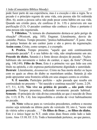 1 João (Comentário Bíblico Moody) 25 
pode fazer parte de sua experiência, mas é a exceção e não a regra. Se o 
pecado é o princípio regente de uma vida, esta pessoa não foi redimida 
(Rm. 6); assim a pessoa salva não pode pecar como hábito em sua vida. 
Quando um cristão peca, ele confessa (I Jo. 1:9) e persevera em sua 
purificação (3:3). O pecador contínuo não conhece a Deus e portanto é 
uma pessoa não regenerada. 
7. Filhinhos. "A ternura do chamamento destaca-se pelo perigo da 
situação" (Westcott, pág. 105). Enganar. Literalmente, desvie do 
caminho. Pratica. Tempo presente; "pratica habitualmente". É justo. Atos 
de justiça brotam de um caráter justo e são a prova da regeneração. 
Assim como. Cristo, como sempre, é o exemplo. 
8. Pratica. Tempo presente; "aquele que está continuamente 
cometendo pecado". É o seu hábito de vida, não simplesmente um ato. 
Procede do diabo. Satanás é a fonte desses desejos de pecado. "Ações 
habituais são novamente o índice do caráter, e aqui, da fonte" (Wuest, 
pág. 148,149). Filho de Deus. Esta é a primeira vez que João usa este 
título na epístola, e ele expressa particularmente dignidade e autoridade. 
Destruir. Literalmente, desamarrar. Cristo na Sua morte desfez os laços 
com os quais as obras do diabo se mantinham unidas. Satanás já não 
pode apresentar uma fronteira sólida em seus ataques contra os cristãos. 
9. É nascido. Particípio perfeito – ação passada que resulta em 
continuidade no presente – "foi nascido e continua nascido" (cons. 2:29; 
4:7; 5:1, 4,18). Não vive na prática de pecado ... não pode viver 
pecando. Tempos presentes, indicando novamente pecado habitual. 
Semente. O princípio da vida divina concedida ao que é nascido de Deus 
(Jo. 1:13; II Pe. 1:4). Isto impossibilita o cristão de viver habitualmente 
no pecado. 
10. Nisto volta-se para os versículos precedentes, embora o mesmo 
ensino seja reiterado na última parte do versículo 10; isto é, "nesta vida 
de vitória sobre o pecado . . . " Os filhos de Deus ... os filhos do diabo. 
Este é o único lugar no N.T. onde estas duas frases estão lado a lado 
(cons. Atos 13:10; Ef. 2:3). Toda a humanidade pertence, ao que parece, 
 
