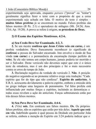 1 João (Comentário Bíblico Moody) 29 
experimentada seja aprovada, enquanto peirazo ("provar" ou "tentar") 
geralmente significa fazer o teste com o propósito de que a coisa 
experimentada seja achada em falta. O motivo do teste é simples – 
muitos falsos profetas já se encontram no mundo. Falsos profetas são 
falsos mestres (II Pe. 2:1) e operadores de milagres (Mt. 24:24; Atos 
13:6; Ap. 19:20). A prova se refere à origem, se procedem de Deus. 
2) O Exame dos Espíritos Mentirosos. 4:2-6. 
a) Seu Credo Deve Ser Examinado. 4:2, 3. 
2. Se um mestre confessa que Jesus Cristo veio em carne, é um 
profeta verdadeiro. Deve francamente reconhecer (o significado de 
confessa) a pessoa do Salvador encarnado. Isto envolve o modo de Sua 
vinda (em carne) e a permanência da encarnação (tempo perfeito de 
veio). Se ele não tomou um corpo humano, jamais poderia ter morrido e 
ser o Salvador. Deste versículo não devemos supor que este é o único 
teste da ortodoxia, mas é um dos principais e foi o mais necessário 
contra os erros do tempo de João. 
3. Declaração negativa da verdade do versículo 2. Não. A posição 
do negativo seguindo-se ao pronome relativo exige esta tradução: "Cada 
espírito que for do tipo que não confessa". Espírito do anticristo. A 
E.R.A. acrescenta devidamente a palavra espírito, embora a omissão dela 
no grego indique uma largueza de pensamento. Tal falso profeta está 
influenciado por muitas forças e espíritos, incluindo as demoníacas e 
todas essas revelam a ação do anticristo. Forças sobrenaturais estão por 
trás desses falsos mestres. 
b) Seu Povo Deve Ser Examinado. 4:4-6. 
4. (Vós) sois. Em contraste aos falsos mestres. Os. Os próprios 
falsos profetas, não os espíritos que estão por trás deles. Aquele que está 
em vós. Indefinido quanto à qual pessoa da Deidade em particular João 
se referia, embora a menção do Espírito em 3:24 poderia indicar que o 
 