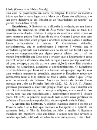 1 João (Comentário Bíblico Moody) 3 
uma casa de prostituição em nome da religião. E apesar da idolatria 
iníqua que havia nesse lugar, era a Meca ou a Roma dos religiosos, e o 
seu povo deliciava-se em intitular-se de "guardadores do templo" da 
grande Diana (Atos 19:35). 
Gnosticismo. O Gnosticismo, a filosofia da essência, em sua forma 
primitiva fez incursões na igreja da Ásia Menor nos dias de João. Ele 
envolvia especulações relativas à origem da matéria e sobre como os 
seres humanos podem ficar livres da matéria. O nome é grego, mas seus 
elementos principais eram gregos e orientais; aspectos judeus e cristãos 
foram acrescentados à mistura. O Gnosticismo defendia, 
particularmente, que o conhecimento é superior à virtude, que o 
verdadeiro significado das Escrituras está no sentido não literal e que só 
podem ser compreendidas por alguns poucos seletos, que o mal no 
mundo impossibilita que Deus seja o criador, que a Encarnação é coisa 
incrível porque a divindade não pode se ligar a nada que seja material - 
tal como o corpo, e que não existe a ressurreição da carne. Esta doutrina 
resultou no Docetismo, ascetismo e antinominianismo. O Docetismo 
extremo defendia que Jesus não era humano sob qualquer aspecto, mas 
uma teofania meramente estendida, enquanto o Docetismo moderado 
considerava Jesus o filho natural de José e Maria, sobre o qual Cristo 
veio no momento do batismo. Ambas as formas da heresia foram 
atacadas por João na Primeira Epístola (2:22; 4:2, 3; 5:5, 6). Alguns 
gnósticos praticavam o ascetismo porque criam que toda a matéria era 
má. O antinominianismo, ou a anarquia religiosa, era a conduta dos 
outros, uma vez que consideravam o conhecimento superior à virtude 
(cons. 1:8; 4:20). A principal resposta de João a estes erros gnósticos foi 
enfatizar a Encarnação e o poder ético do exemplo da vida de Cristo. 
A Autoria das Epístolas. A questão levantada quanto à autoria de 
Primeira João é se o João que escreveu o Evangelho e a Epístola foi 
realmente João, o filho de Zebedeu, ou João, o ancião. A literatura 
menciona um presbítero João em Éfeso, e alguns têm sido levados a 
concluir que João, o filho de Zebedeu, foi uma outra pessoa, e não o João 
 