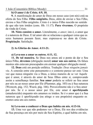 1 João (Comentário Bíblico Moody) 31 
b) O amor é de Cristo. 4:9, 10. 
9. A manifestação do amor de Deus em nosso caso (em nós) está na 
oferta do Seu Filho. Filho unigênito. Deus, além de enviar o Seu Filho, 
enviou o Seu Filho unigênito. Cristo é o único Filho nascido no sentido 
de que não tem irmãos (cons. Hb. 11:17). Para vivermos. O propósito 
da vinda de Cristo. 
10. Nisto consiste o amor. Literalmente, o amor; isto é, o amor que 
é a natureza de Deus. E tal amor não se relaciona a qualquer coisa que os 
seres humanos possam fazer, mas expressa-se no dom de Cristo. 
Propiciação. Satisfação. 
2) As Glórias do Amor. 4:11-21. 
a) Leva-nos a amar os outros. 4:11, 12. 
11. De tal maneira. Se Deus nos amou até o ponto de dar o Seu 
único Filho, devemos (obrigação moral) amar uns aos outros. Os falsos 
mestres não estavam preocupados em ensinar qualquer obrigação moral. 
12. Deus está em posição enfática. Tradução: Deus ninguém jamais 
viu. A conexão entre este pensamento e o contexto parece ser este: Uma 
vez que nunca ninguém viu a Deus, a única maneira de se ver Aquele 
que é amor, é através do amor de Seus filhos entre si, comprovando 
assim a semelhança familiar. Seu amor poderia se referir ao Seu amor 
por nós ou ao nosso amor por Ele (Plummer, pág. 103) ou à Sua natureza 
(Westcott, pág. 152; Wuest, pág. 166). Provavelmente não é o Seu amor 
por nós. Se é o nosso amor por Ele, este amor é aperfeiçoado 
(amadurecido) enquanto nós amamos os irmãos. Se é o amor que é a Sua 
natureza que é aperfeiçoado (ou atinge o seu propósito) enquanto os 
crentes ama uns aos outros. 
b) Leva-nos a conhecer o Deus que habita em nós. 4:13-16. 
13. Uma vez que não podemos ver a Deus, Ele nos deu evidências 
de Sua presença em nós por meio do Seu Espírito, o qual habita em nós. 
 