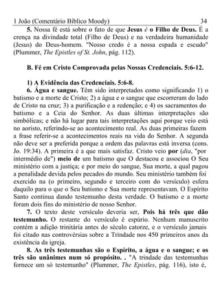1 João (Comentário Bíblico Moody) 34 
5. Nossa fé está sobre o fato de que Jesus é o Filho de Deus. É a 
crença na divindade total (Filho de Deus) e na verdadeira humanidade 
(Jesus) do Deus-homem. "Nosso credo é a nossa espada e escudo" 
(Plummer, The Epistles of St. John, pág. 112). 
B. Fé em Cristo Comprovada pelas Nossas Credenciais. 5:6-12. 
1) A Evidência das Credenciais. 5:6-8. 
6. Água e sangue. Têm sido interpretados como significando 1) o 
batismo e a morte de Cristo; 2) a água e o sangue que escorreram do lado 
de Cristo na cruz; 3) a purificação e a redenção; e 4) os sacramentos do 
batismo e a Ceia do Senhor. As duas últimas interpretações são 
simbólicas; e não há lugar para tais interpretações aqui porque veio está 
no aoristo, referindo-se ao acontecimento real. As duas primeiras fazem 
a frase referir-se a acontecimentos reais na vida do Senhor. A segunda 
não deve ser a preferida porque a ordem das palavras está inversa (cons. 
Jo. 19:34). A primeira é a que mais satisfaz. Cristo veio por (dia, "por 
intermédio de") meio de um batismo que O destacou e associou O Seu 
ministério com a justiça; e por meio do sangue, Sua morte, a qual pagou 
a penalidade devida pelos pecados do mundo. Seu ministério também foi 
exercido na (o primeiro, segundo e terceiro com do versículo) esfera 
daquilo para o que o Seu batismo e Sua morte representavam. O Espírito 
Santo continua dando testemunho desta verdade. O batismo e a morte 
foram dois fins do ministério de nosso Senhor. 
7. O texto deste versículo deveria ser, Pois há três que dão 
testemunho. O restante do versículo é espúrio. Nenhum manuscrito 
contém a adição trinitária antes do século catorze, e o versículo jamais 
foi citado nas controvérsias sobre a Trindade nos 450 primeiros anos da 
existência da igreja. 
8. As três testemunhas são o Espírito, a água e o sangue; e os 
três são unânimes num só propósito. . "A trindade das testemunhas 
fornece um só testemunho" (Plummer, The Epistles, pág. 116), isto é, 
 