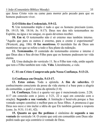 1 João (Comentário Bíblico Moody) 35 
que Jesus Cristo veio na carne para morrer pelo pecado para que os 
homens pudessem viver. 
2) O Efeito das Credenciais. 5:9-12. 
9. Um testemunho triplo é tudo o que os homens precisam (cons. 
Dt. 19:15; Mt. 18:16; Jo. 8:17). Deus nos deu três testemunhos no 
Espírito, na água e no sangue, os quais devemos receber. 
10. Em si. O testemunho não é só externo mas também interno. 
"Aquilo que para os outros é externo, para o crente é experimental" 
(Westcott, pág. 186). O faz mentiroso. O incrédulo faz de Deus um 
mentiroso no que se refere a todo o Seu plano da redenção. 
11. Testemunho. O conteúdo do testemunho externo e interno é 
que Deus deu o Seu divino Filho para que os homens pudessem ter vida 
eterna. 
12. Uma dedução do versículo 11. Se o Filho tem vida, então aquele 
que tem o Filho também tem vida. Vida. Literalmente, a vida. 
C. Fé em Cristo Comprovada pela Nossa Confiança. 5:13-21. 
1) Confiança em Oração. 5:13-17. 
13. Estas coisas. Toda a epístola. A fim de saberdes. O 
conhecimento consciente da posse da vida eterna é a base para a alegria 
da comunhão, a qual é o tema da epístola (1:4). 
14. Confiança. Esta é a quarta vez que é mencionada (cons. 2:28; 
4:17 em conexão com o juízo; e 3:21, 22 e aqui em conexão com a 
oração). Segundo a sua vontade. A limitação é benévola porque a Sua 
vontade sempre constitui o melhor para os Seus filhos. A promessa é que 
Deus nos ouve e isto inclui a idéia de que Ele também garante a resposta 
(cons. Jo. 9:31; 11:41, 42). 
15. Quanto ao que lhe pedimos é sinônimo de segundo a sua 
vontade do versículo 14. O crente que está em comunhão com Deus não 
pedirá nada que seja contrário à vontade de Deus. 
 