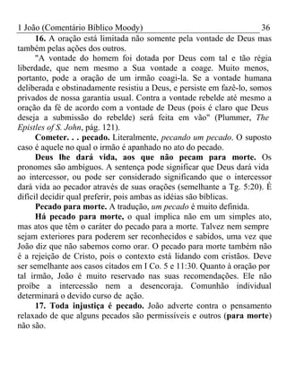 1 João (Comentário Bíblico Moody) 36 
16. A oração está limitada não somente pela vontade de Deus mas 
também pelas ações dos outros. 
"A vontade do homem foi dotada por Deus com tal e tão régia 
liberdade, que nem mesmo a Sua vontade a coage. Muito menos, 
portanto, pode a oração de um irmão coagi-la. Se a vontade humana 
deliberada e obstinadamente resistiu a Deus, e persiste em fazê-lo, somos 
privados de nossa garantia usual. Contra a vontade rebelde até mesmo a 
oração da fé de acordo com a vontade de Deus (pois é claro que Deus 
deseja a submissão do rebelde) será feita em vão" (Plummer, The 
Epistles of S. John, pág. 121). 
Cometer. . . pecado. Literalmente, pecando um pecado. O suposto 
caso é aquele no qual o irmão é apanhado no ato do pecado. 
Deus lhe dará vida, aos que não pecam para morte. Os 
pronomes são ambíguos. A sentença pode significar que Deus dará vida 
ao intercessor, ou pode ser considerado significando que o intercessor 
dará vida ao pecador através de suas orações (semelhante a Tg. 5:20). É 
difícil decidir qual preferir, pois ambas as idéias são bíblicas. 
Pecado para morte. A tradução, um pecado é muito definida. 
Há pecado para morte, o qual implica não em um simples ato, 
mas atos que têm o caráter do pecado para a morte. Talvez nem sempre 
sejam exteriores para poderem ser reconhecidos e sabidos, uma vez que 
João diz que não sabemos como orar. O pecado para morte também não 
é a rejeição de Cristo, pois o contexto está lidando com cristãos. Deve 
ser semelhante aos casos citados em I Co. 5 e 11:30. Quanto à oração por 
tal irmão, João é muito reservado nas suas recomendações. Ele não 
proíbe a intercessão nem a desencoraja. Comunhão individual 
determinará o devido curso de ação. 
17. Toda injustiça é pecado. João adverte contra o pensamento 
relaxado de que alguns pecados são permissíveis e outros (para morte) 
não são. 
 
