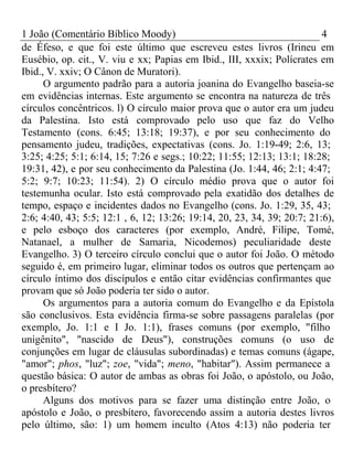 1 João (Comentário Bíblico Moody) 4 
de Éfeso, e que foi este último que escreveu estes livros (Irineu em 
Eusébio, op. cit., V. viu e xx; Papias em Ibid., III, xxxix; Polícrates em 
Ibid., V. xxiv; O Cânon de Muratori). 
O argumento padrão para a autoria joanina do Evangelho baseia-se 
em evidências internas. Este argumento se encontra na natureza de três 
círculos concêntricos. l) O círculo maior prova que o autor era um judeu 
da Palestina. Isto está comprovado pelo uso que faz do Velho 
Testamento (cons. 6:45; 13:18; 19:37), e por seu conhecimento do 
pensamento judeu, tradições, expectativas (cons. Jo. 1:19-49; 2:6, 13; 
3:25; 4:25; 5:1; 6:14, 15; 7:26 e segs.; 10:22; 11:55; 12:13; 13:1; 18:28; 
19:31, 42), e por seu conhecimento da Palestina (Jo. 1:44, 46; 2:1; 4:47; 
5:2; 9:7; 10:23; 11:54). 2) O círculo médio prova que o autor foi 
testemunha ocular. Isto está comprovado pela exatidão dos detalhes de 
tempo, espaço e incidentes dados no Evangelho (cons. Jo. 1:29, 35, 43; 
2:6; 4:40, 43; 5:5; 12:1 , 6, 12; 13:26; 19:14, 20, 23, 34, 39; 20:7; 21:6), 
e pelo esboço dos caracteres (por exemplo, André, Filipe, Tomé, 
Natanael, a mulher de Samaria, Nicodemos) peculiaridade deste 
Evangelho. 3) O terceiro círculo conclui que o autor foi João. O método 
seguido é, em primeiro lugar, eliminar todos os outros que pertençam ao 
círculo íntimo dos discípulos e então citar evidências confirmantes que 
provam que só João poderia ter sido o autor. 
Os argumentos para a autoria comum do Evangelho e da Epístola 
são conclusivos. Esta evidência firma-se sobre passagens paralelas (por 
exemplo, Jo. 1:1 e I Jo. 1:1), frases comuns (por exemplo, "filho 
unigênito", "nascido de Deus"), construções comuns (o uso de 
conjunções em lugar de cláusulas subordinadas) e temas comuns (ágape, 
"amor"; phos, "luz"; zoe, "vida"; meno, "habitar"). Assim permanece a 
questão básica: O autor de ambas as obras foi João, o apóstolo, ou João, 
o presbítero? 
Alguns dos motivos para se fazer uma distinção entre João, o 
apóstolo e João, o presbítero, favorecendo assim a autoria destes livros 
pelo último, são: 1) um homem inculto (Atos 4:13) não poderia ter 
 