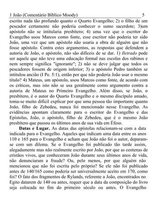 1 João (Comentário Bíblico Moody) 5 
escrito nada tão profundo quanto o Quarto Evangelho; 2) o filho de um 
pescador certamente não poderia conhecer o sumo sacerdote; 3)um 
apóstolo não se intitularia presbítero; 4) uma vez que o escritor do 
Evangelho usou Marcos como fonte, esse escritor não poderia ter sido 
João, uma vez que um apóstolo não usaria a obra de alguém que não 
fosse apóstolo. Contra estes argumentos, as respostas que defendem a 
autoria de João, o apóstolo, não são difíceis de se dar. 1) Iletrado pode 
ser aquele que não teve uma educação formal nas escolas dos rabinos e 
nem sempre significa "ignorante"; 2) não se deve julgar que todos os 
pescadores fossem de origem inferior; 3) o apóstolo Pedro também se 
intitulou ancião (I Pe. 5:1), então por que não poderia João usar o mesmo 
título? 4) Mateus, um apóstolo, usou Marcos como fonte, de acordo com 
os críticos, mas isto não se usa geralmente como argumento contra a 
autoria de Mateus no Primeiro Evangelho. Além disso, se João, o 
presbítero, é o autor do Quarto Evangelho e o mesmo discípulo amado, 
toma-se muito difícil explicar por que uma pessoa tão importante quanto 
João, filho de Zebedeu, nunca foi mencionado nesse Evangelho. As 
evidências apontam claramente para o escritor do Evangelho e das 
Epístolas, João, o apóstolo, filho de Zebedeu, que é o mesmo João 
presbítero que passou os últimos anos de sua vida em Éfeso. 
Datas e Lugar. As datas das epístolas relacionam-se com a data 
indicada para o Evangelho. Aqueles que indicam uma data entre os anos 
110 e 165 para o Evangelho e acham que João não foi o autor, deparam-se 
com um dilema. Se o Evangelho foi publicado tão tarde assim, 
alegadamente mas não realmente escrito por João, por que as centenas de 
cristãos vivos, que conheceram João durante seus últimos anos de vida, 
não denunciaram a fraude? Ou, pelo menos, por que alguém não 
mencionou que não foi escrita pelo próprio? Se ele não foi publicado 
antes de 140/165 como poderia ser universalmente aceito em 170, como 
foi? O fato dos fragmentos de Rylands, referente a João, encontrados no 
Egito datarem de 140 ou antes, requer que a data da composição do livro 
seja colocada no fim do primeiro século ou antes. O Evangelho 
 