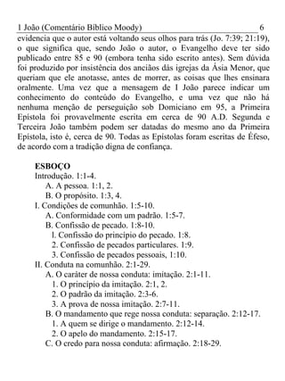 1 João (Comentário Bíblico Moody) 6 
evidencia que o autor está voltando seus olhos para trás (Jo. 7:39; 21:19), 
o que significa que, sendo João o autor, o Evangelho deve ter sido 
publicado entre 85 e 90 (embora tenha sido escrito antes). Sem dúvida 
foi produzido por insistência dos anciãos dás igrejas da Ásia Menor, que 
queriam que ele anotasse, antes de morrer, as coisas que lhes ensinara 
oralmente. Uma vez que a mensagem de I João parece indicar um 
conhecimento do conteúdo do Evangelho, e uma vez que não há 
nenhuma menção de perseguição sob Domiciano em 95, a Primeira 
Epístola foi provavelmente escrita em cerca de 90 A.D. Segunda e 
Terceira João também podem ser datadas do mesmo ano da Primeira 
Epístola, isto é, cerca de 90. Todas as Epístolas foram escritas de Éfeso, 
de acordo com a tradição digna de confiança. 
ESBOÇO 
Introdução. 1:1-4. 
A. A pessoa. 1:1, 2. 
B. O propósito. 1:3, 4. 
I. Condições de comunhão. 1:5-10. 
A. Conformidade com um padrão. 1:5-7. 
B. Confissão de pecado. 1:8-10. 
l. Confissão do princípio do pecado. 1:8. 
2. Confissão de pecados particulares. 1:9. 
3. Confissão de pecados pessoais, 1:10. 
II. Conduta na comunhão. 2:1-29. 
A. O caráter de nossa conduta: imitação. 2:1-11. 
1. O princípio da imitação. 2:1, 2. 
2. O padrão da imitação. 2:3-6. 
3. A prova de nossa imitação. 2:7-11. 
B. O mandamento que rege nossa conduta: separação. 2:12-17. 
1. A quem se dirige o mandamento. 2:12-14. 
2. O apelo do mandamento. 2:15-17. 
C. O credo para nossa conduta: afirmação. 2:18-29. 
 
