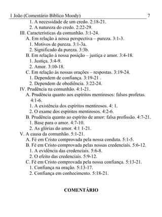 1 João (Comentário Bíblico Moody) 7 
1. A necessidade de um credo. 2:18-21. 
2. A natureza do credo. 2:22-29. 
III. Características da comunhão. 3:1-24. 
A. Em relação à nossa perspectiva – pureza. 3:1-3. 
1. Motivos de pureza. 3:1-3a. 
2. Significado da pureza. 3:3b. 
B. Em relação à nossa posição – justiça e amor. 3:4-18. 
1. Justiça. 3:4-9. 
2. Amor. 3:10-18. 
C. Em relação às nossas orações – respostas. 3:19-24. 
1. Dependem de confiança. 3:19-21 . 
2. Dependem de obediência. 3:22-24. 
IV. Prudência na comunhão. 4:1-21. 
A. Prudência quanto aos espíritos mentirosos: falsos profetas. 
4:1-6. 
1. A existência dos espíritos mentirosos. 4: 1. 
2. O exame dos espíritos mentirosos. 4:2-6. 
B. Prudência quanto ao espírito de amor: falsa profissão. 4:7-21. 
1. Base para o amor. 4:7-10. 
2. As glórias do amor. 4:1 1-21. 
V. A causa da comunhão. 5:1-21. 
A. Fé em Cristo comprovada pela nossa conduta. 5:1-5. 
B. Fé em Cristo comprovada pelas nossas credenciais. 5:6-12. 
1. A evidência das credenciais. 5:6-8. 
2. O efeito das credenciais. 5:9-12. 
C. Fé em Cristo comprovada pela nossa confiança. 5:13-21. 
1. Confiança na oração. 5:13-17. 
2. Confiança em conhecimento. 5:18-21. 
COMENTÁRIO 
 