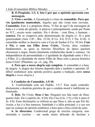 1 João (Comentário Bíblico Moody) 9 
B. O Propósito. 1:3, 4. Isto é por que o apóstolo apresenta esta 
mensagem. 
3. Visto e ouvido. A Encarnação é a base da comunhão. Para que 
vós igualmente mantenhais. Aqueles que não viram nem ouviram. 
Comunhão. Este é o propósito (hirta, "4 fim de que") da mensagem de 
João e é o tema da epístola. A palavra é principalmente usada por Paulo 
no N.T., exceto neste capítulo. Ela é divina – com Deus, e humana – 
conosco. Ela se comprova pela demonstração da alegria (v. 4) e pela 
generosidade (Atos 2:45 ; Rm. 15:26; II Co. 8:4; 9:13; I Tm. 6:18). A 
comunhão melhor se descreve com a Ceia do Senhor (I Co. 10:16). Com 
o Pai, e com seu Filho Jesus Cristo. "Assim, duas verdades 
fundamentais, as quais as heresias filosóficas da época queriam 
obscurecer e negar, foram claramente estabelecidas desde o começo: 1)a 
independência da personalidade e á igualdade de dignidade entre o Pai e 
o Filho; 2) a identidade do eterno Filho de Deus com a pessoa histórica 
Jesus Cristo" (Plummer, op. cit., pág. 20). 
4. Para que a nossa alegria seja completa. A comunhão é a base 
da alegria. A alegria dos leitores dependia dela e também o apóstolo. (É 
difícil estabelecer uma opinião positiva quanto a tradução, entre nossa 
alegria e vossa alegria.) 
I. Condições de Comunhão. 1:5-10. 
A. Conformidade com um Padrão. 1:5-7. Esta seção contradiz 
diretamente a doutrina gnóstica de que a conduta moral é indiferente ao 
iluminado. 
5. Dele. De Cristo. Deus é luz. Ninguém nos fala tanto de Deus 
quanto João. Ele é espírito (Jo. 4:24); Ele é luz (I Jo. 1:5); e Ele é amor (I 
Jo. 4:8). Estas declarações se referem ao que Deus é, não ao que Ele faz. 
Assim, a luz é a Sua natureza. Santidade é a idéia principal, e o seu uso 
aqui no começo da epístola estabelece a base para a ética cristã da carta. 
6. Se dissermos. Condicional grego de terceira categoria, mas 
incluindo o escritor – um modo muito delicado de declarar a 
 