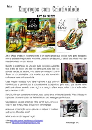 ART ON SHOES




Art on Shoes criada por Alexandra Prieto é um recente projeto que consiste numa gama de sapatos
onde é retratada uma pintura de Alexandra. Licenciada em escultura, a paixão pela pintura veio a ser
mas relevante na sua vida artística.

Durante a apresentação de uma das suas exposições Alexandra
teve a ideia de passar uma das suas obras para, outra das suas
grandes paixões, os sapatos, e foi assim que começou a Art on
Shoes, um conceito original onde associa a sua arte a uma linha
exclusiva de sapatos da sua autoria.

Cada coleção é baseada numa obra da pintora. A sua conceção
individualizada e personalizada é cuidadosamente acompanhada pela artista, que perante vários
pedidos de clientes expandiu o seu negócio e começou a fazer lenços, xailes, botas e malas todos
com o mesmo conceito.

Manufaturado com os melhores materiais, cada sapato tem a assinatura Alexandra Prieto. No caso de
sapatos de casamento poderá ser mesmo incluída uma mensagem personalizada.

Os preços dos sapatos rondam os 130 e os 160 euros, um pouco
caro nos dias de hoje, mas a exclusividade tem um preço.

Através da combinação entre a pintura e o calçado o resultado
será sempre diferente e único!

Afinal, a arte também se pode calçar!
Vídeo: http://www.youtube.com/watch?v=FLSpZWgbfkc
Website: http://www.alexandraprietocollection.com/                        João Rega, 9ºC
 