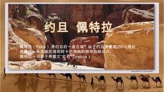 约旦  佩特拉 佩特拉（Petra）,是约旦的一座古城，位于约旦安曼南250公里处， 隐藏在一条连接死海和阿卡巴海峡的狭窄的峡谷内。 佩特拉一词源于希腊文“岩石”（petrus） 