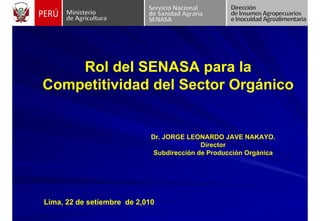 Rol del SENASA para la
Competitividad del Sector Orgánico
Lima, 22 de setiembre de 2,010
Dr. JORGE LEONARDO JAVE NAKAYO.
Director
Subdirección de Producción Orgánica
 