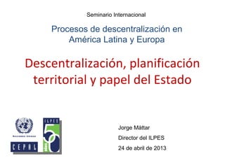 Descentralización, planificación
territorial y papel del Estado
Jorge Máttar
Director del ILPES
24 de abril de 2013
Seminario Internacional
Procesos de descentralización en
América Latina y Europa
 