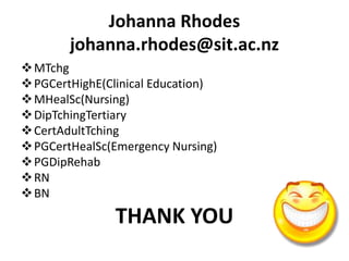 Johanna Rhodes
johanna.rhodes@sit.ac.nz
MTchg
PGCertHighE(Clinical Education)
MHealSc(Nursing)
DipTchingTertiary
CertAdultTching
PGCertHealSc(Emergency Nursing)
PGDipRehab
RN
BN
THANK YOU
 