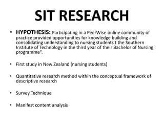 SIT RESEARCH
• HYPOTHESIS: Participating in a PeerWise online community of
practice provided opportunities for knowledge building and
consolidating understanding to nursing students t the Southern
Institute of Technology in the third year of their Bachelor of Nursing
programme”.
• First study in New Zealand (nursing students)
• Quantitative research method within the conceptual framework of
descriptive research
• Survey Technique
• Manifest content analysis
 