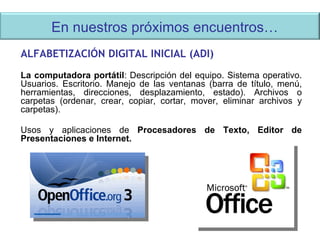 En nuestros próximos encuentros…  ALFABETIZACIÓN DIGITAL INICIAL (ADI) La computadora portátil : Descripción del equipo. Sistema operativo. Usuarios. Escritorio. Manejo de las ventanas (barra de título, menú, herramientas, direcciones, desplazamiento, estado). Archivos o carpetas (ordenar, crear, copiar, cortar, mover, eliminar archivos y carpetas). Usos y aplicaciones de  Procesadores de Texto, Editor de Presentaciones e Internet. 