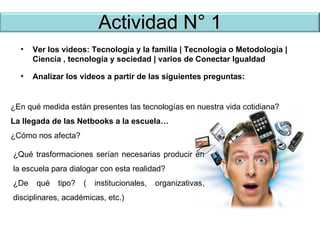 Actividad N° 1 Ver los videos: Tecnología y la familia | Tecnología o Metodología | Ciencia , tecnología y sociedad | varios de Conectar Igualdad Analizar los videos a partir de las siguientes preguntas: ¿En qué medida están presentes las tecnologías en nuestra vida cotidiana? La llegada de las Netbooks a la escuela… ¿Cómo nos afecta? ¿Qué trasformaciones serían necesarias producir en la escuela para dialogar con esta realidad? ¿De qué tipo? ( institucionales, organizativas, disciplinares, académicas, etc.) 