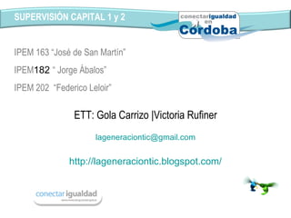 http://lageneraciontic.blogspot.com/ SUPERVISIÓN CAPITAL 1 y 2 IPEM 163 “José de San Martín” IPEM 182  “ Jorge Ábalos” IPEM 202  “Federico Leloir” ETT: Gola Carrizo |Victoria Rufiner [email_address] 