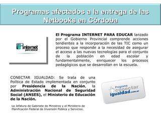 Programas afectados a la entrega de las Netbooks en Córdoba El Programa INTERNET PARA EDUCAR  lanzado por el Gobierno Provincial comprende acciones tendientes a la incorporación de las TIC como un proceso que responde a la necesidad de asegurar el acceso a las nuevas tecnologías para el conjunto de la población en edad escolar y fundamentalmente, enriquecer los procesos pedagógicos que se desarrollan en la escuela. CONECTAR IGUALDAD: Se trata de una Política de Estado implementada en conjunto por  Presidencia de la Nación , la  Administración Nacional de Seguridad Social (ANSES),  el  Ministerio de Educación de la Nación. La Jefatura de Gabinete de Ministros y el Ministerio de Planificación Federal de Inversión Pública y Servicios. 