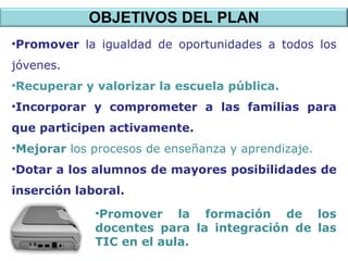 OBJETIVOS DEL PLAN Promover  la igualdad de oportunidades a todos los jóvenes. Recuperar y valorizar la escuela pública. Incorporar y comprometer a las familias para que participen activamente. Mejorar  los procesos de enseñanza y aprendizaje. Dotar a los alumnos de mayores posibilidades de inserción laboral. Promover la formación de los docentes para la integración de las TIC en el aula. 