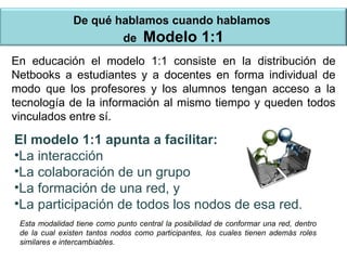 De qué hablamos cuando hablamos  de  Modelo 1:1 En educación el modelo 1:1 consiste en la distribución de Netbooks a estudiantes y a docentes en forma individual de modo que los profesores y los alumnos tengan acceso a la tecnología de la información al mismo tiempo y queden todos vinculados entre sí. El modelo 1:1 apunta a facilitar: La interacción La colaboración de un grupo La formación de una red, y La participación de todos los nodos de esa red. Esta modalidad tiene como punto central la posibilidad de conformar una red, dentro de la cual existen tantos nodos como participantes, los cuales tienen además roles similares e intercambiables.  