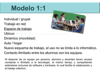 Modelo 1:1 Individual / grupal Trabajo en red Espacio de trabajo Ubicuo  (presente al mismo tiempo en todas partes) Dinámico (movilidad) Aula / hogar Nuevo esquema de trabajo, el uso no se limita a lo informático. Contacto ilimitado entre los alumnos con los equipos. Al disponer de un equipo por persona, alumnos y docentes tienen acceso constante e ilimitado a la tecnología, al mismo tiempo y compartiendo estándares comunes de software y hardware, lo cual facilita la colaboración y el trabajo colectivo . 