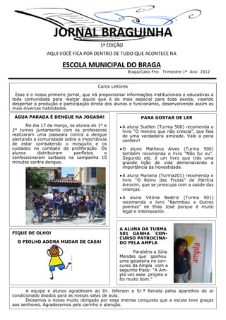 JORNAL BRAGUINHA
1ª EDIÇÃO
AQUI VOCÊ FICA POR DENTRO DE TUDO QUE ACONTECE NA
ESCOLA MUNICIPAL DO BRAGA
Braga/Cabo Frio Trimestre:1º Ano: 2012
Caros Leitores
Esse é o nosso primeiro jornal, que irá proporcionar informações institucionais e educativas a
toda comunidade para realçar aquilo que é de mais especial para toda escola, visando
despertar a produção e participação direta dos alunos e funcionários, desenvolvendo assim as
mais diversas habilidades.
ÁGUA PARADA É DENGUE NA JOGADA!
No dia 17 de março, os alunos do 1° e
2° turnos juntamente com os professores
realizaram uma passeata contra a dengue
alertando a comunidade sobre a importância
de estar combatendo o mosquito e os
cuidados no combate da proliferação. Os
alunos distribuíram panfletos e
confeccionaram cartazes na campanha 10
minutos contra dengue.
PARA GOSTAR DE LER
 A aluna Suellen (Turma 500) recomenda o
livro “O menino que não crescia”, que fala
de uma verdadeira amizade. Vale a pena
conferir!
 O aluno Matheus Alves (Turma 500)
também recomenda o livro “Não fui eu”.
Segundo ele, é um livro que trás uma
grande lição de vida demonstrando a
importância da honestidade.
 A aluna Mariana (Turma201) recomenda o
livro “O Reino das Frutas” de Patrícia
Amorim, que se preocupa com a saúde das
crianças.
 A aluna Vitória Beatriz (Turma 501)
recomenda o livro “Berimbau e Outros
poemas” de Elias José porque é muito
legal e interessante.
FIQUE DE OLHO!
O PIOLHO ADORA MUDAR DE CASA!
A equipe e alunos agradecem ao Dr. Jeferson e Sr.ª Renata pelos aparelhos de ar
condicionado doados para as nossas salas de aula.
Deixamos o nosso muito obrigado por essa imensa conquista que a escola teve graças
aos senhores. Agradecemos pelo carinho e atenção.
A ALUNA DA TURMA
501 GANHA CON-
CURSO PATROCINA-
DO PELA AMPLA
Parabéns a Júlia
Mendes que ganhou
uma geladeira no con-
curso da Ampla com a
seguinte frase: “A Am-
pla vez esse projeto e
foi muito bom.”
 