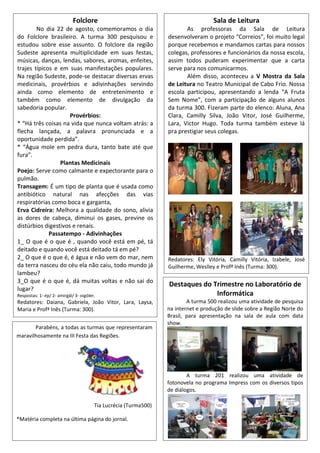 Destaques do Trimestre no Laboratório de
Informática
A turma 500 realizou uma atividade de pesquisa
na internet e produção de slide sobre a Região Norte do
Brasil, para apresentação na sala de aula com data
show.
A turma 201 realizou uma atividade de
fotonovela no programa Impress com os diversos tipos
de diálogos.
Folclore
No dia 22 de agosto, comemoramos o dia
do Folclore brasileiro. A turma 300 pesquisou e
estudou sobre esse assunto. O folclore da região
Sudeste apresenta multiplicidade em suas festas,
músicas, danças, lendas, sabores, aromas, enfeites,
trajes típicos e em suas manifestações populares.
Na região Sudeste, pode-se destacar diversas ervas
medicinais, provérbios e adivinhações servindo
ainda como elemento de entretenimento e
também como elemento de divulgação da
sabedoria popular.
Provérbios:
* “Há três coisas na vida que nunca voltam atrás: a
flecha lançada, a palavra pronunciada e a
oportunidade perdida”.
* “Água mole em pedra dura, tanto bate até que
fura”.
Plantas Medicinais
Poejo: Serve como calmante e expectorante para o
pulmão.
Transagem: É um tipo de planta que é usada como
antibiótico natural nas afecções das vias
respiratórias como boca e garganta,
Erva Cidreira: Melhora a qualidade do sono, alivia
as dores de cabeça, diminui os gases, previne os
distúrbios digestivos e renais.
Passatempo - Adivinhações
1_ O que é o que é , quando você está em pé, tá
deitado e quando você está deitado tá em pé?
2_ O que é o que é, é água e não vem do mar, nem
da terra nasceu do céu ela não caiu, todo mundo já
lambeu?
3_O que é o que é, dá muitas voltas e não sai do
lugar?
Respostas: 1- ép/ 2- amirgál/ 3- oigóler.
Redatores: Daiana, Gabriela, João Vitor, Lara, Laysa,
Maria e Profª Inês (Turma: 300).
Sala de Leitura
As professoras da Sala de Leitura
desenvolveram o projeto “Correios”, foi muito legal
porque recebemos e mandamos cartas para nossos
colegas, professores e funcionários da nossa escola,
assim todos puderam experimentar que a carta
serve para nos comunicarmos.
Além disso, aconteceu a V Mostra da Sala
de Leitura no Teatro Municipal de Cabo Frio. Nossa
escola participou, apresentando a lenda “A Fruta
Sem Nome”, com a participação de alguns alunos
da turma 300. Fizeram parte do elenco: Aluna, Ana
Clara, Camilly Silva, João Vitor, José Guilherme,
Lara, Victor Hugo. Toda turma também esteve lá
pra prestigiar seus colegas.
Redatores: Ely Vitória, Camilly Vitória, Izabele, José
Guilherme, Weslley e Profª Inês (Turma: 300).
Parabéns, a todas as turmas que representaram
maravilhosamente na III Festa das Regiões.
Tia Lucrécia (Turma500)
*Matéria completa na última página do jornal.
 