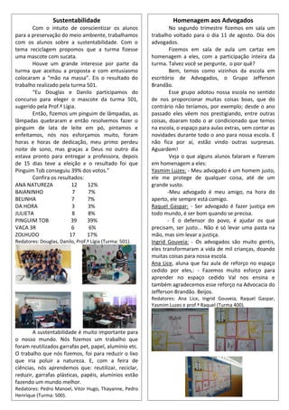 Homenagem aos Advogados
No segundo trimestre fizemos em sala um
trabalho voltado para o dia 11 de agosto. Dia dos
advogados.
Fizemos em sala de aula um cartaz em
homenagem a eles, com a participação inteira da
turma. Talvez você se pergunte, o por quê?
Bem, temos como vizinhos da escola em
escritório de Advogados, o Grupo Jefferson
Brandão.
Esse grupo adotou nossa escola no sentido
de nos proporcionar muitas coisas boas, que do
contrário não teríamos, por exemplo; desde o ano
passado eles vêem nos prestigiando, entre outras
coisas, doaram todo o ar condicionado que temos
na escola, o espaço para aulas extras, sem contar as
novidades durante todo o ano para nossa escola. E
não fica por aí, estão vindo outras surpresas.
Aguardem!
Veja o que alguns alunos falaram e fizeram
em homenagem a eles:
Yasmim Luzes: - Meu advogado é um homem justo,
ele me protege de qualquer coisa, até de um
grande susto.
-Meu advogado é meu amigo, na hora do
aperto, ele sempre está comigo.
Raquel Gaspar: - Ser advogado é fazer justiça em
todo mundo, é ser bom quando se precisa.
- É o defensor do povo, é ajudar os que
precisam, ser justo... Não é só levar uma pasta na
mão, mas sim levar a justiça.
Ingrid Gouveia: - Os advogados são muito gentis,
eles transformaram a vida de mil crianças, doando
muitas coisas para nossa escola.
Ana Lice, aluna que faz aula de reforço no espaço
cedido por eles,: - Fazemos muito esforço para
aprender no espaço cedido Val nos ensina e
também agradecemos esse reforço na Advocacia do
Jefferson Brandão. Beijos.
Redatores: Ana Lice, Ingrid Gouveia, Raquel Gaspar,
Yasmim Luzes e prof.ª Raquel (Turma 400).
Sustentabilidade
Com o intuito de conscientizar os alunos
para a preservação do meio ambiente, trabalhamos
com os alunos sobre a sustentabilidade. Com o
tema reciclagem propomos que a turma fizesse
uma mascote com sucata.
Houve um grande interesse por parte da
turma que aceitou a proposta e com entusiasmo
colocaram a “mão na massa”. Eis o resultado do
trabalho realizado pela turma 501.
“Eu Douglas e Danilo participamos do
concurso para eleger o mascote da turma 501,
sugerido pela Prof.ª Lígia.
Então, fizemos um pinguim de lâmpadas, as
lâmpadas quebraram e então resolvemos fazer o
pinguim de lata de leite em pó, pintamos e
enfeitamos, nós nos esforçamos muito, foram
horas e horas de dedicação, meu primo perdeu
noite de sono, mas graças a Deus no outro dia
estava pronto para entregar a professora, depois
de 15 dias teve a eleição e o resultado foi que
Pinguim Tob conseguiu 39% dos votos.”
Confira os resultados:
ANA NATUREZA 12 12%
BAIANINHO 7 7%
BELINHA 7 7%
DA HORA 3 3%
JULIETA 8 8%
PINGUIM TOB 39 39%
VACA 3R 6 6%
ZOLHUDO 17 17%
Redatores: Douglas, Danilo, Prof.ª Lígia (Turma: 501).
A sustentabilidade é muito importante para
o nosso mundo. Nós fizemos um trabalho que
foram reutilizados garrafas pet, papel, alumínio etc.
O trabalho que nós fizemos, foi para reduzir o lixo
que iria poluir a natureza. E, com a feira de
ciências, nós aprendemos que: reutilizar, reciclar,
reduzir, garrafas plásticas, papéis, alumínios estão
fazendo um mundo melhor.
Redatores: Pedro Manoel, Vitor Hugo, Thayanne, Pedro
Henrique (Turma: 500).
 