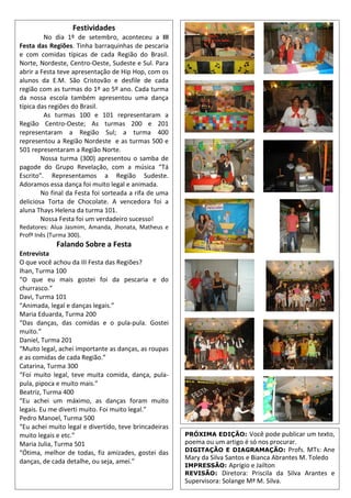 Festividades
No dia 1º de setembro, aconteceu a III
Festa das Regiões. Tinha barraquinhas de pescaria
e com comidas típicas de cada Região do Brasil.
Norte, Nordeste, Centro-Oeste, Sudeste e Sul. Para
abrir a Festa teve apresentação de Hip Hop, com os
alunos da E.M. São Cristovão e desfile de cada
região com as turmas do 1º ao 5º ano. Cada turma
da nossa escola também apresentou uma dança
típica das regiões do Brasil.
As turmas 100 e 101 representaram a
Região Centro-Oeste; As turmas 200 e 201
representaram a Região Sul; a turma 400
representou a Região Nordeste e as turmas 500 e
501 representaram a Região Norte.
Nossa turma (300) apresentou o samba de
pagode do Grupo Revelação, com a música “Tá
Escrito”. Representamos a Região Sudeste.
Adoramos essa dança foi muito legal e animada.
No final da Festa foi sorteada a rifa de uma
deliciosa Torta de Chocolate. A vencedora foi a
aluna Thays Helena da turma 101.
Nossa Festa foi um verdadeiro sucesso!
Redatores: Alua Jasmim, Amanda, Jhonata, Matheus e
Profª Inês (Turma 300).
Falando Sobre a Festa
Entrevista
O que você achou da III Festa das Regiões?
Ihan, Turma 100
“O que eu mais gostei foi da pescaria e do
churrasco.”
Davi, Turma 101
“Animada, legal e danças legais.”
Maria Eduarda, Turma 200
“Das danças, das comidas e o pula-pula. Gostei
muito.”
Daniel, Turma 201
“Muito legal, achei importante as danças, as roupas
e as comidas de cada Região.”
Catarina, Turma 300
“Foi muito legal, teve muita comida, dança, pula-
pula, pipoca e muito mais.”
Beatriz, Turma 400
“Eu achei um máximo, as danças foram muito
legais. Eu me diverti muito. Foi muito legal.”
Pedro Manoel, Turma 500
“Eu achei muito legal e divertido, teve brincadeiras
muito legais e etc.”
Maria Julia, Turma 501
“Ótima, melhor de todas, fiz amizades, gostei das
danças, de cada detalhe, ou seja, amei.”
PRÓXIMA EDIÇÃO: Você pode publicar um texto,
poema ou um artigo é só nos procurar.
DIGITAÇÃO E DIAGRAMAÇÃO: Profs. MTs: Ane
Mary da Silva Santos e Bianca Abrantes M. Toledo
IMPRESSÃO: Aprígio e Jailton
REVISÃO: Diretora: Priscila da Silva Arantes e
Supervisora: Solange Mª M. Silva.
 