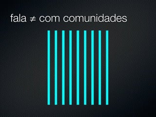 fala ≠ com comunidades
 