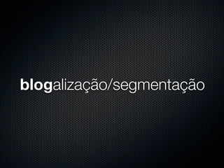 blogalização/segmentação
 