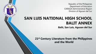 Republic of the Philippines
Department of Education
CARAGA Administrative Region
Division of Agusan del Sur
SAN LUIS NATIONAL HIGH SCHOOL
BALIT ANNEX
Balit, San Luis, Agusan del Sur
21st Century Literature from the Philippines
and the World
 