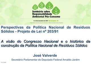 Perspectivas da Política Nacional de Resíduos Sólidos - Projeto de Lei nº 203/91 A visão do Congresso Nacional e o histórico da construção da Política Nacional de Resíduos Sólidos José Valverde   Secretário Parlamentar do Deputado Federal Arnaldo Jardim 10.12.2009 