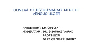 CLINICAL STUDY ON MANAGEMENT OF
VENOUS ULCER
PRESENTER : DR AVINASH Y
MODERATOR : DR. G SAMBASIVA RAO
PROFESSOR
DEPT. OF GEN.SURGERY
 