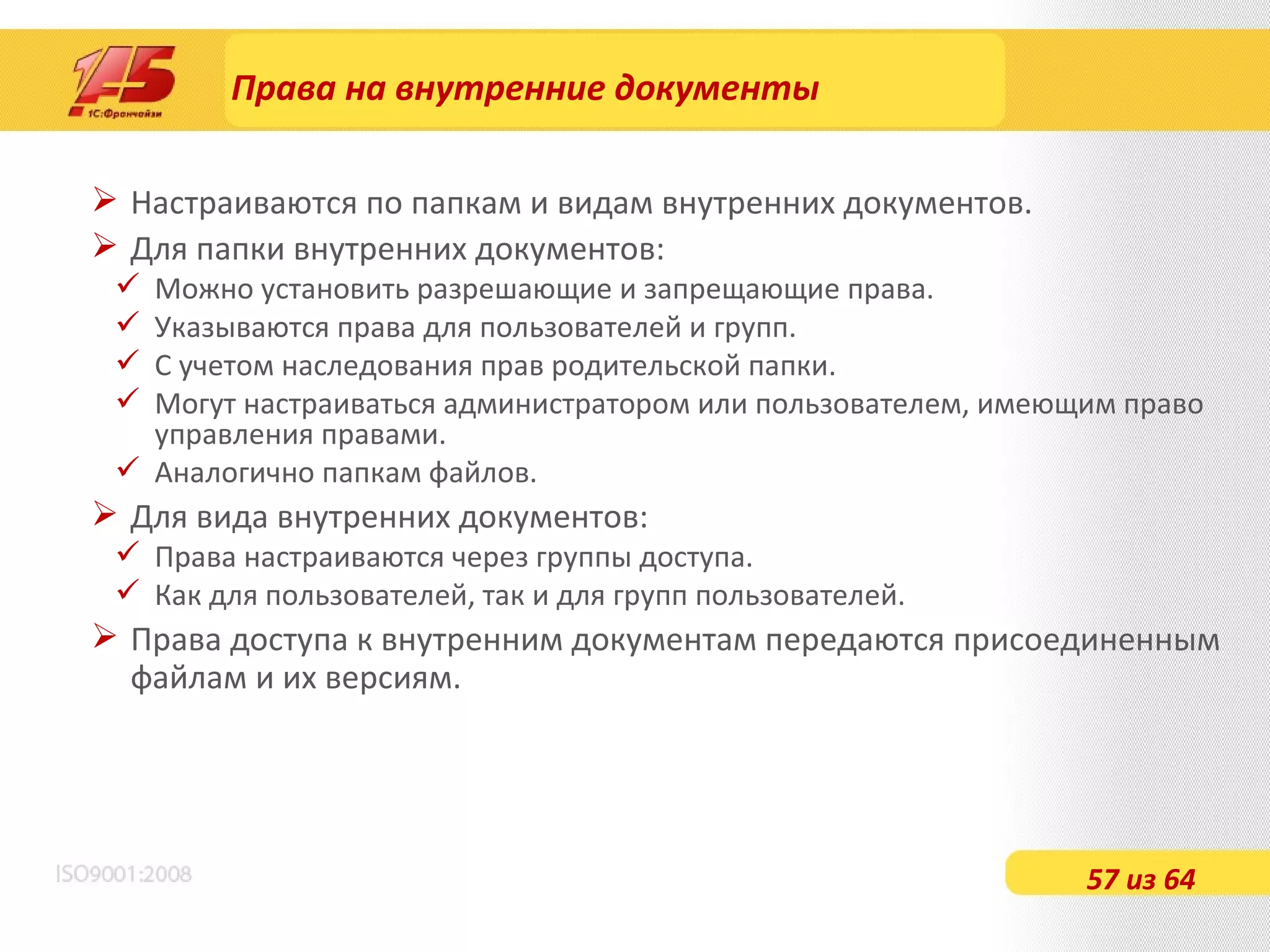 Права на внутренние документы Настраиваются по папкам и видам внутренних документов. Для папки внутренних документов: Можно установить разрешающие и запрещающие права. Указываются права для пользователей и групп. С учетом наследования прав родительской папки. Могут настраиваться администратором или пользователем, имеющим право управления правами. Аналогично папкам файлов. Для вида внутренних документов: Права настраиваются через группы доступа. Как для пользователей, так и для групп пользователей. Права доступа к внутренним документам передаются присоединенным файлам и их версиям. 57 из 64 