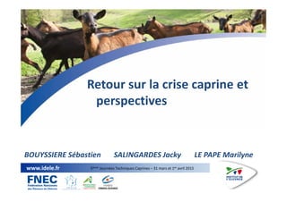 1
www.idele.fr 5èmes Journées Techniques Caprines – 31 mars et 1er avril 2015
Retour sur la crise caprine et
perspectives
...