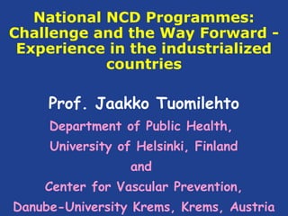 National NCD Programmes:
Challenge and the Way Forward -
 Experience in the industrialized
            countries

     Prof. Jaakko Tuomilehto
     Department of Public Health,
     University of Helsinki, Finland
                  and
    Center for Vascular Prevention,
Danube-University Krems, Krems, Austria
 