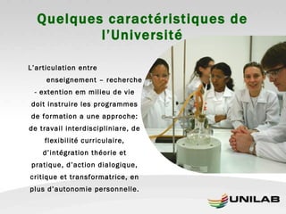 Quelques caractéristiques de l’Université L’articulation entre  enseignement – recherche - extention em milieu de vie doit instruire les programmes de formation a une approche: de travail interdiscipliniare, de flexibilité curriculaire, d’intégration théorie et pratique, d’action dialogique, critique et transformatrice, en plus d’autonomie personnelle. 