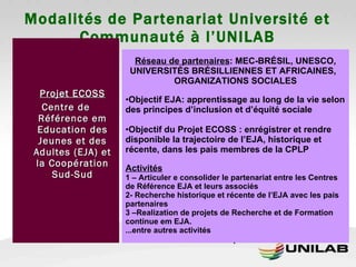 Modalités de Partenariat Université et Communauté à l’UNILAB Projet ECOSS Centre de Référence em Education des Jeunes et des Adultes (EJA) et la Coopération Sud-Sud Réseau de partenaires : MEC-BRÉSIL, UNESCO, UNIVERSITÉS BRÉSILLIENNES ET AFRICAINES,  ORGANIZATIONS SOCIALES Objectif EJA: apprentissage au long de la vie selon des principes d’inclusion et d’équité sociale Objectif du Projet ECOSS : enrégistrer et rendre disponible la trajectoire de l’EJA, historique et récente, dans les pais membres de la CPLP Activités 1 – Articuler e consolider le partenariat entre les Centres de Référence EJA et leurs associés 2- Recherche historique et récente de l’EJA avec les pais partenaires 3 –Realization de projets de Recherche et de Formation continue em EJA. ...entre autres activités .  