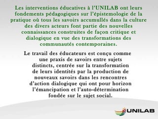 Les interventions éducatives à l’UNILAB ont leurs fondements pédagogiques sur l’épistemologie de la pratique où tous les savoirs accumullés dans la culture des divers acteurs font partie des nouvelles connaissances construites de façon critique et dialogique en vue des transformations des communautés contemporaines. Le travail des éducateurs est conçu comme une praxis de savoirs entre sujets distincts, centrée sur la transformation de leurs identités par la production de nouveaux savoirs dans les rencontres d’action dialogique qui ont pour horizon l’émancipation et l’auto-détermination fondée sur le sujet social. 