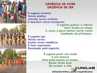 URGÊNCIA DE VIVER URGÊNCIA DE SER   É urgente inventar Novos atalhos Acender novos archotes E descobrir novos horizontes. É urgente quebrar o silêncio Abrir fendas ao tempo E, passo a passo habitar outras noites Coalhadas de pirilampos. É urgente içar Novos versos Escalar novas metáforas E fazer esperanças Recalcadas pela angustia. É urgente partir sem medo E sem demora Para onde nascem os sonhos Buscar novas artes De esculpir a vida (Amando Arthur, poeta moçambicano)   