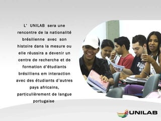 L’  UNILAB  sera une rencontre de la nationalité brésilienne  avec  son histoire dans la mesure ou elle réussira a devenir un centre de recherche et de formation d’étudiants brésilliens em interaction avec des étudiants d’autres pays africains, particulièrement de langue portugaise  