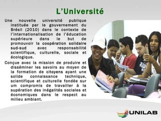 L’Université Une nouvelle université publique instituée par le gouvernement du Brésil (2010) dans le contexte de l’internationalisation de l’éducation supérieure dans le but de promouvoir la  coopération solidaire sud-sud  avec responsabilité scientifique, culturelle, sociale et écologique. Conçue avec la mission de produire et disséminer les savoirs au moyen de la formation de  citoyens  ayant une solide connaissance technique, scientifique et culturelle fondée sur um compromis de travailler à la supération des inégalités sociales et économiques dans le respect au milieu ambiant. 