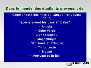 Dans le monde, des étudiants provenant de: Communauté des Pays de Langue Portuguese (CPLP), “ spécialement les pays africains”. Angola Cabo Verde Giunée Bissau  Moçambique São Tomé et Príncipe Timor Leste Macaú Portugal et Brésil  