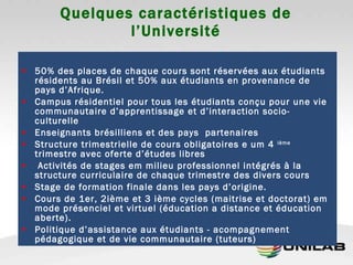 Quelques caractéristiques de l’Université 50% des places de chaque cours sont réservées aux étudiants résidents au Brésil et 50% aux étudiants en provenance de pays d’Afrique. Campus résidentiel pour tous les étudiants conçu pour une vie communautaire d’apprentissage et d’interaction socio-culturelle Enseignants brésilliens et des pays  partenaires Structure trimestrielle de cours obligatoires e um 4  ième  trimestre avec oferte d’études libres Activités de stages em milieu professionnel intégrés à la structure curriculaire de chaque trimestre des divers cours Stage de formation finale dans les pays d’origine. Cours de 1er, 2ième et 3 ième cycles (maitrise et doctorat) em mode présenciel et virtuel (éducation a distance et éducation aberte).  Politique d’assistance aux étudiants - acompagnement pédagogique et de vie communautaire (tuteurs) 