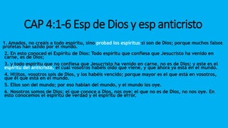 CAP 4:1-6 Esp de Dios y esp anticristo
1. Amados, no creáis a todo espíritu, sino probad los espíritus si son de Dios; porque muchos falsos
profetas han salido por el mundo.
2. En esto conoced el Espíritu de Dios: Todo espíritu que confiesa que Jesucristo ha venido en
carne, es de Dios;
3. y todo espíritu que no confiesa que Jesucristo ha venido en carne, no es de Dios; y este es el
espíritu del anticristo, el cual vosotros habéis oído que viene, y que ahora ya está en el mundo.
4. Hijitos, vosotros sois de Dios, y los habéis vencido; porque mayor es el que está en vosotros,
que el que está en el mundo.
5. Ellos son del mundo; por eso hablan del mundo, y el mundo los oye.
6. Nosotros somos de Dios; el que conoce a Dios, nos oye; el que no es de Dios, no nos oye. En
esto conocemos el espíritu de verdad y el espíritu de error.
 