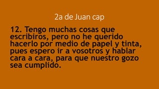 2a de Juan cap
12. Tengo muchas cosas que
escribiros, pero no he querido
hacerlo por medio de papel y tinta,
pues espero ir a vosotros y hablar
cara a cara, para que nuestro gozo
sea cumplido.
 