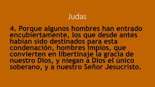 Judas
4. Porque algunos hombres han entrado
encubiertamente, los que desde antes
habían sido destinados para esta
condenación, hombres impíos, que
convierten en libertinaje la gracia de
nuestro Dios, y niegan a Dios el único
soberano, y a nuestro Señor Jesucristo.
 