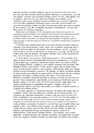 suficiente provisión de perdón y limpieza para los pecados del mundo entero (2:2),
pero, para que dicha provisión pueda ser aplicada eficazmente a cada persona, y en cada
caso singular, es preciso que el pecador se ponga en línea con Dios. ¿Qué significa eso?
Lo siguiente: Dios nos acusa, por medio de su Palabra, de su Espíritu y de la
conciencia, cada vez que cometemos pecado; si nosotros nos excusamos o ignoramos
esa voz de Dios condenatoria del pecado, vamos contra Dios; pero si nosotros nos
acusamos, nos ponemos en línea con Dios. Esta acusación propia, que (como es natural)
ha de ser sincera y, por ello, acompañada de genuino arrepentimiento, es lo que Juan
llama aquí (v. 9), «confesar el pecado».
Dicen, pues, los versículos 8–10: «Si alegamos que estamos sin pecado, nos
engañamos a nosotros mismos y la verdad no está en nosotros. Si confesamos nuestros
pecados, Él (Dios, del v. 7, donde es Él quien está en la luz) es fiel y justo, y nos
perdonará nuestros pecados y nos limpiará de toda iniquidad. Si alegamos que no
hemos pecado, le hacemos pasar por mentiroso y su palabra no halla lugar en nuestras
vidas» (NVI).
1. El propio autor sagrado parece salir al paso de la objeción que hemos tratado de
solucionar en la porción anterior y viene a decir: «No os extrañéis de que diga que la
sangre de Jesús nos limpia de todo pecado a los que caminamos en la luz, ya que de
tener pecado (v. 8) y de caer más de una vez en pecado (v. 10, comp. con Stg. 3:2) no
se libra nadie. Entre los humanos, sólo nuestro Mediador estuvo exento de pecado (Jn.
8:46; 2 Co. 5:21; He. 4:15; 7:26; 1 P. 2:22).
2. ¿Es lo mismo tener pecado (v. 8) que haber pecado (v. 10)? La doctrina de la
Iglesia de Roma sobre la no pecaminosidad formal de la concupiscencia y su concepto
de gracia infusa que se pierde por cada pecador mortal, llevan a los autores católicos
(como Rodríguez-Molero y Salguero) a una confusión tremenda sobre este punto. Dice
Rodríguez-Molero a este respecto: «”Tener pecado” supone estar en pecado actual,
como “no tener pecado” equivale a estar en gracia. “Haber pecado” indica una comisión
pretérita de actos pecaminosos concretos». Sin embargo, ya Agustín de Hipona entendió
el «tener pecado» como albergar en nuestro interior «el foco natural» que nos constituye
pecadores y nos induce a cometer pecados. Dice Ryrie: «No tenemos pecado.
Referencia al principio del pecado que habita en nosotros, más bien que a los actos de
pecado». Otros comentadores, como Moffatt y Law (citados por Stott) dicen que en la
literatura juánica (v. Jn. 9:41; 15:22, 24; 19:11) «tener pecado», según insiste Law,
«denota específicamente la culpabilidad del agente». Cualquiera de las dos
interpretaciones (Ryrie y Law) hace buen sentido y no violenta el contexto próximo ni
el general de la Palabra de Dios.
3. Las frases siguientes (v. 8b) parecen favorecer a la opinión más común entre los
evangélicos (Ryrie), pues Juan añade que, si decimos que no tenemos pecado, «nos
engañamos (gr. planómen, extraviamos; el mismo verbo que ocurre 39 veces en el
Nuevo Testamento V. los casos más recientes en 1 P. 2:25; 2 P. 2:15. Sale también en
esta 1 Jn. tres veces: aquí, en 2:26 y 3:7) a nosotros mismos (comp. con Jer. 17:9
«engañoso es el corazón más que todas las cosas») y la verdad no está en nosotros».
Como ya dijimos al comentar el versículo 6, «verdad» tiene aquí el sentido bíblico que
equivale a «luz». Si la verdad no está en nosotros, «no sólo dejamos de practicar la
verdad, sino que estamos vacíos de ella» (Stott). Juan tiene siempre en mente a los
gnósticos, que alardeaban de tener una iluminación especial, a pesar de su
antinomianismo. Como observa Rodríguez-Molero: «Los gnósticos, que se creían
impecables, se habían fabricado una atmósfera de tinieblas, que dejaba fuera la verdad.
En tal caso, aunque la verdad les circunde por todas partes, la verdad no está en ellos».
 